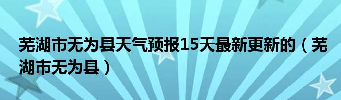 芜湖市无为县天气预报15天最新更新的（芜湖市无为县）