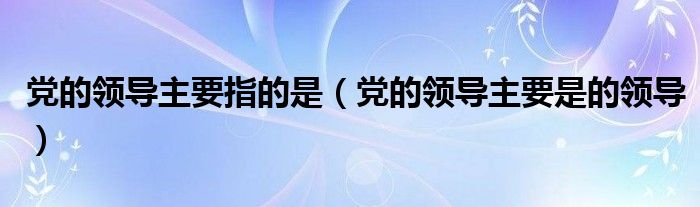 党的领导主要指的是（党的领导主要是的领导）