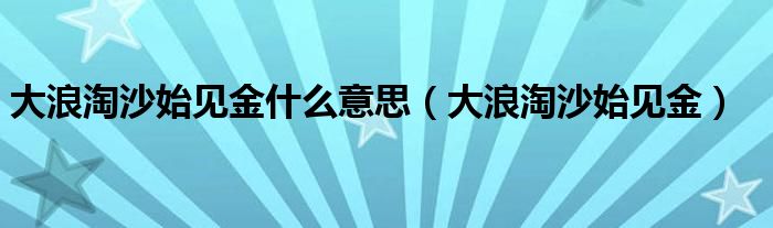 大浪淘沙始见金什么意思（大浪淘沙始见金）