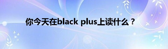 你今天在black plus上读什么？