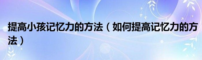 提高小孩记忆力的方法（如何提高记忆力的方法）