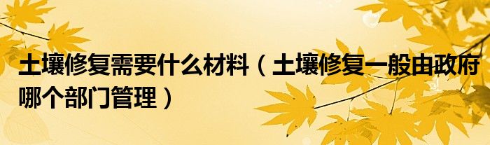 土壤修复需要什么材料（土壤修复一般由政府哪个部门管理）