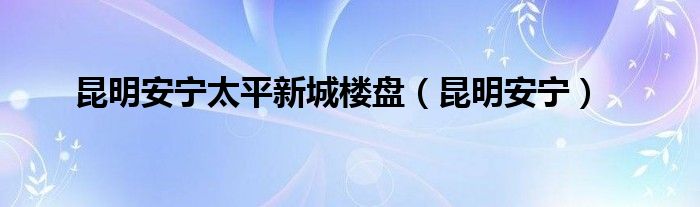 昆明安宁太平新城楼盘（昆明安宁）