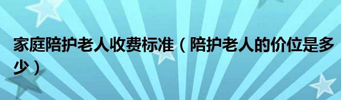 家庭陪护老人收费标准（陪护老人的价位是多少）