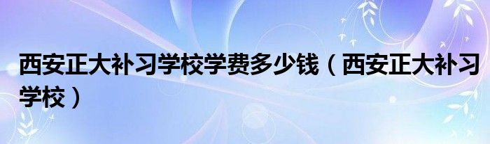 西安正大补习学校学费多少钱（西安正大补习学校）