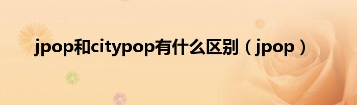 jpop和citypop有什么区别（jpop）