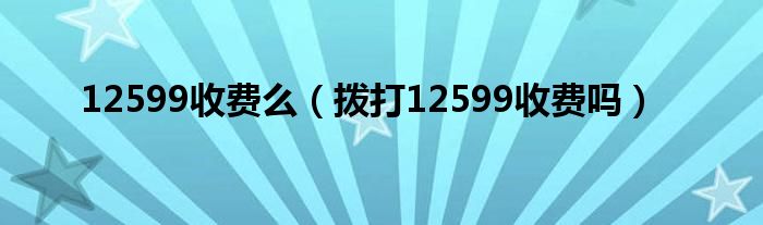 12599收费么（拨打12599收费吗）