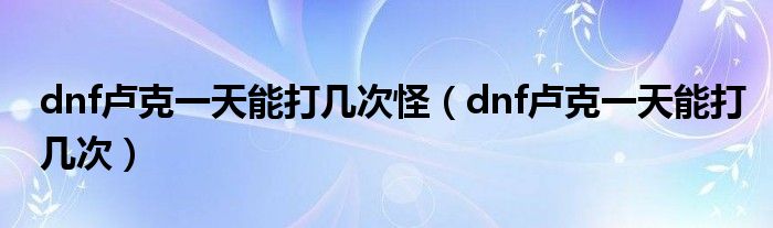 dnf卢克一天能打几次怪（dnf卢克一天能打几次）