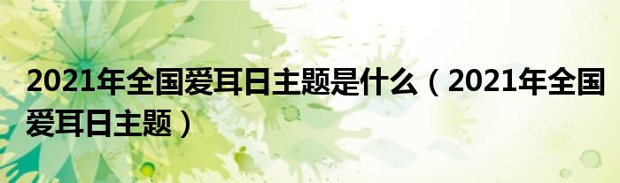 2021年全国爱耳日主题是什么（2021年全国爱耳日主题）