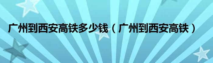 广州到西安高铁多少钱（广州到西安高铁）