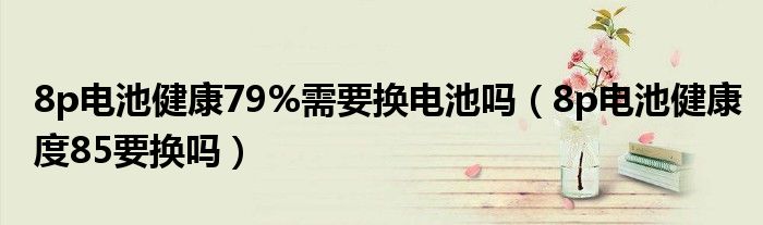 8p电池健康79%需要换电池吗（8p电池健康度85要换吗）