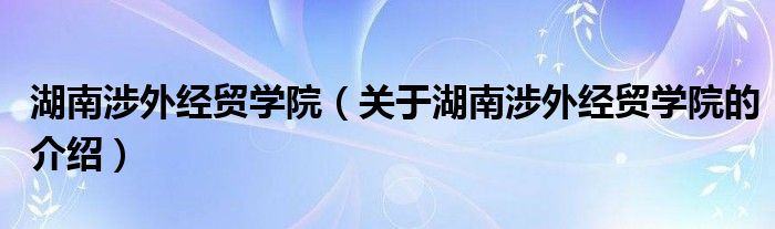 湖南涉外经贸学院（关于湖南涉外经贸学院的介绍）