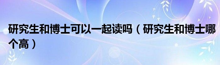 研究生和博士可以一起读吗（研究生和博士哪个高）