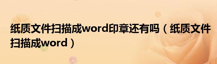 纸质文件扫描成word印章还有吗（纸质文件扫描成word）