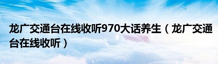 龙广交通台在线收听970大话养生（龙广交通台在线收听）