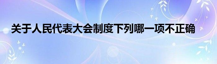 关于人民代表大会制度下列哪一项不正确