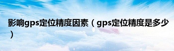 影响gps定位精度因素（gps定位精度是多少）