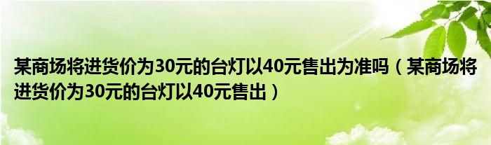 某商场将进货价为30元的台灯以40元售出为准吗（某商场将进货价为30元的台灯以40元售出）