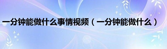 一分钟能做什么事情视频（一分钟能做什么）