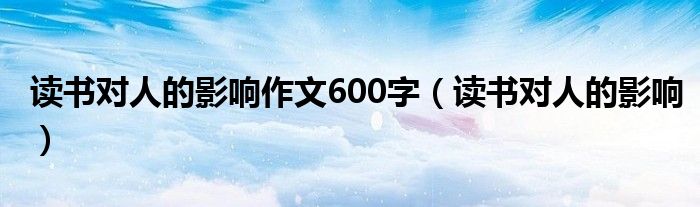 读书对人的影响作文600字（读书对人的影响）