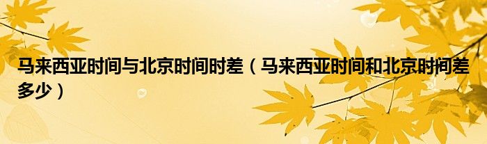 马来西亚时间与北京时间时差（马来西亚时间和北京时间差多少）