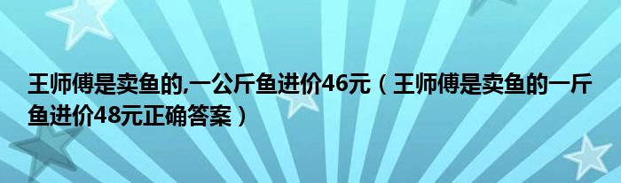 王师傅是卖鱼的,一公斤鱼进价46元（王师傅是卖鱼的一斤鱼进价48元正确答案）