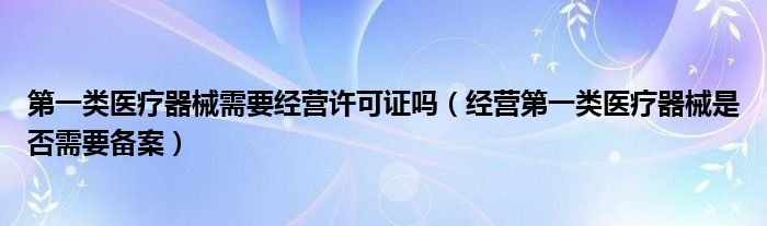 第一类医疗器械需要经营许可证吗（经营第一类医疗器械是否需要备案）