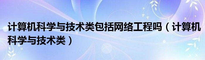 计算机科学与技术类包括网络工程吗（计算机科学与技术类）