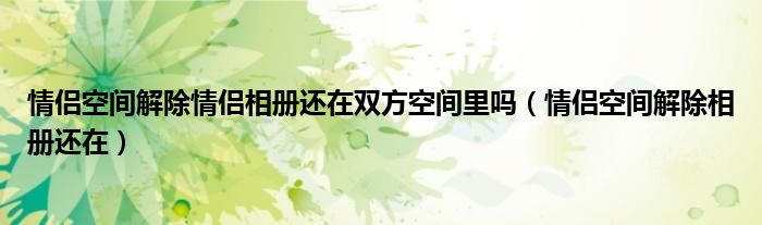 情侣空间解除情侣相册还在双方空间里吗（情侣空间解除相册还在）