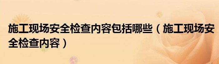 施工现场安全检查内容包括哪些（施工现场安全检查内容）