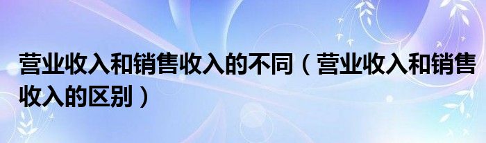 营业收入和销售收入的不同（营业收入和销售收入的区别）