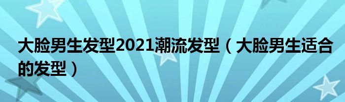 大脸男生发型2021潮流发型（大脸男生适合的发型）