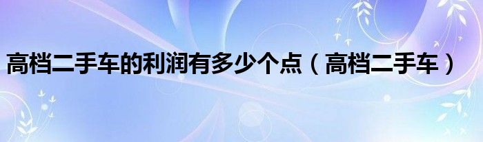 高档二手车的利润有多少个点（高档二手车）