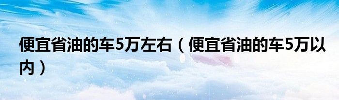 便宜省油的车5万左右（便宜省油的车5万以内）