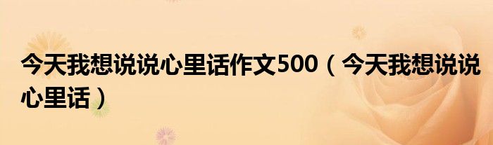 今天我想说说心里话作文500（今天我想说说心里话）