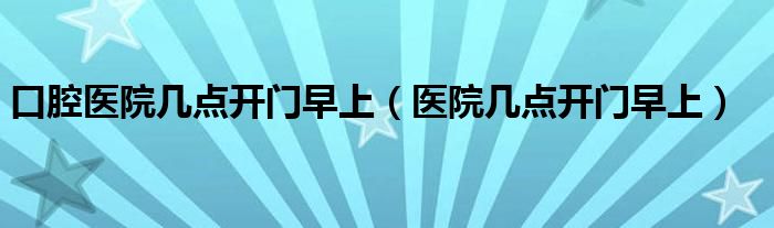 口腔医院几点开门早上（医院几点开门早上）