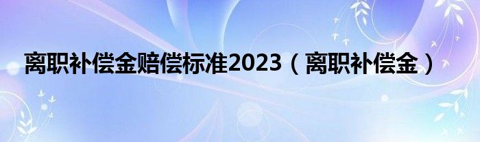 离职补偿金赔偿标准2023（离职补偿金）