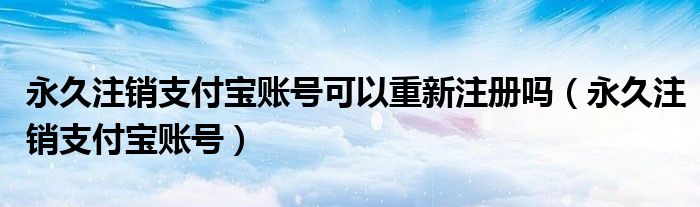 永久注销支付宝账号可以重新注册吗（永久注销支付宝账号）