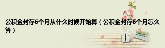 公积金封存6个月从什么时候开始算（公积金封存6个月怎么算）