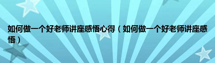 如何做一个好老师讲座感悟心得（如何做一个好老师讲座感悟）