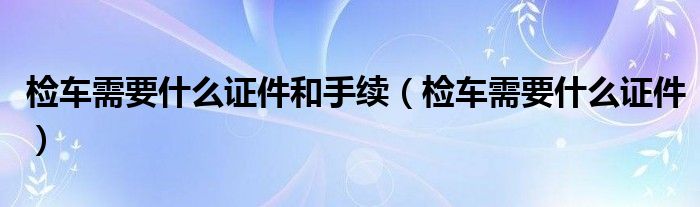 检车需要什么证件和手续（检车需要什么证件）