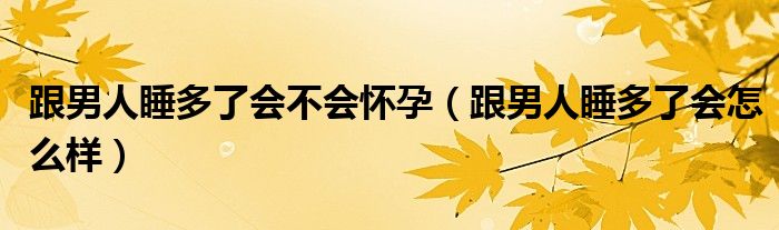 跟男人睡多了会不会怀孕（跟男人睡多了会怎么样）