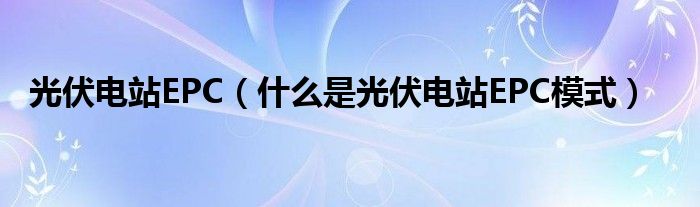 光伏电站EPC（什么是光伏电站EPC模式）