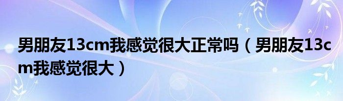 男朋友13cm我感觉很大正常吗（男朋友13cm我感觉很大）