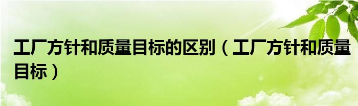 工厂方针和质量目标的区别（工厂方针和质量目标）