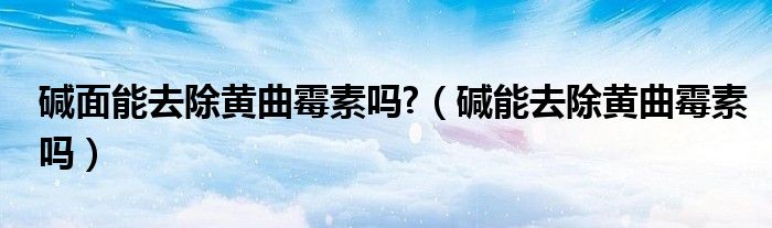 碱面能去除黄曲霉素吗?（碱能去除黄曲霉素吗）