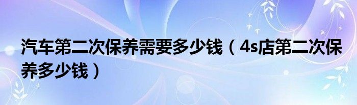 汽车第二次保养需要多少钱（4s店第二次保养多少钱）