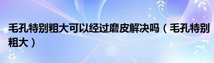 毛孔特别粗大可以经过磨皮解决吗（毛孔特别粗大）