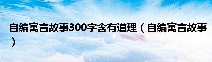 自编寓言故事300字含有道理（自编寓言故事）