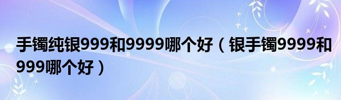 手镯纯银999和9999哪个好（银手镯9999和999哪个好）